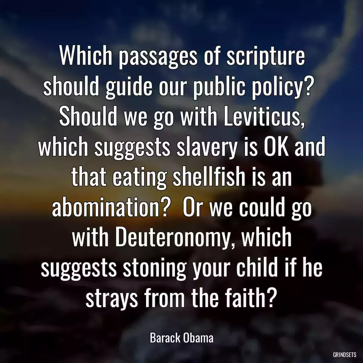 Which passages of scripture should guide our public policy?  Should we go with Leviticus, which suggests slavery is OK and that eating shellfish is an abomination?  Or we could go with Deuteronomy, which suggests stoning your child if he strays from the faith?