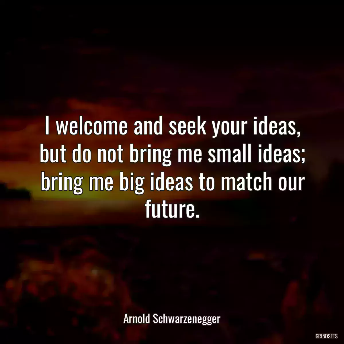 I welcome and seek your ideas, but do not bring me small ideas; bring me big ideas to match our future.