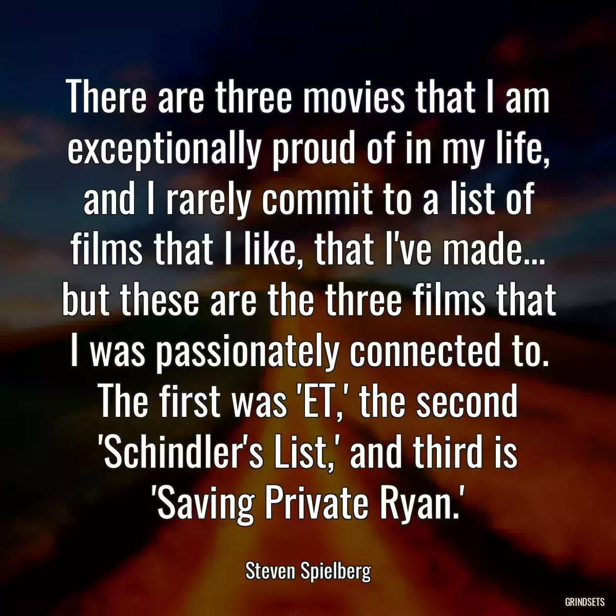 There are three movies that I am exceptionally proud of in my life, and I rarely commit to a list of films that I like, that I\'ve made... but these are the three films that I was passionately connected to. The first was \'ET,\' the second \'Schindler\'s List,\' and third is \'Saving Private Ryan.\'