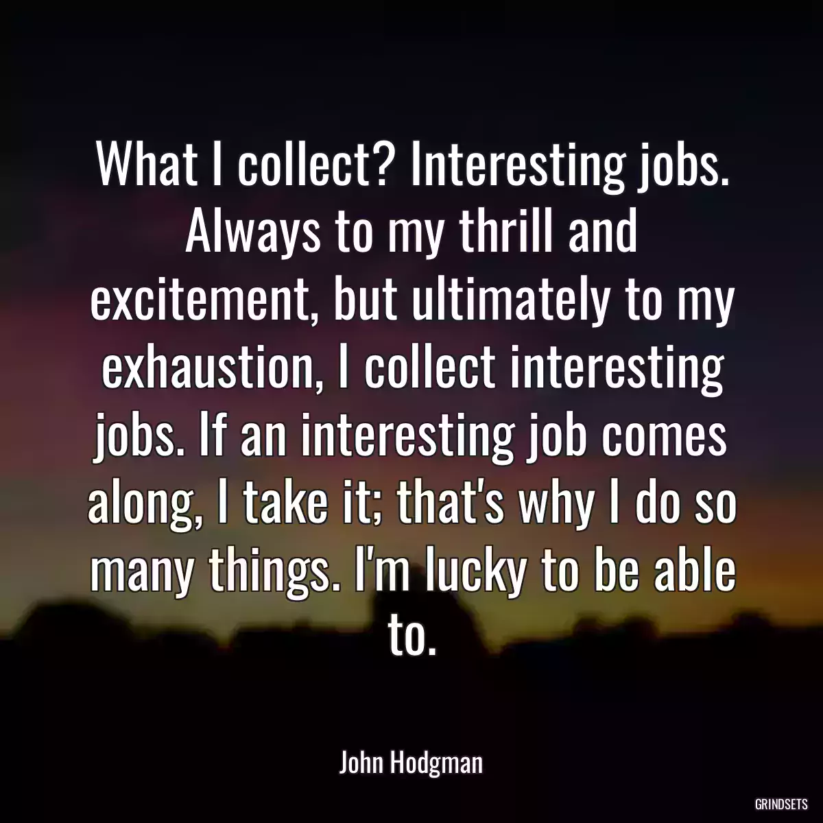 What I collect? Interesting jobs. Always to my thrill and excitement, but ultimately to my exhaustion, I collect interesting jobs. If an interesting job comes along, I take it; that\'s why I do so many things. I\'m lucky to be able to.