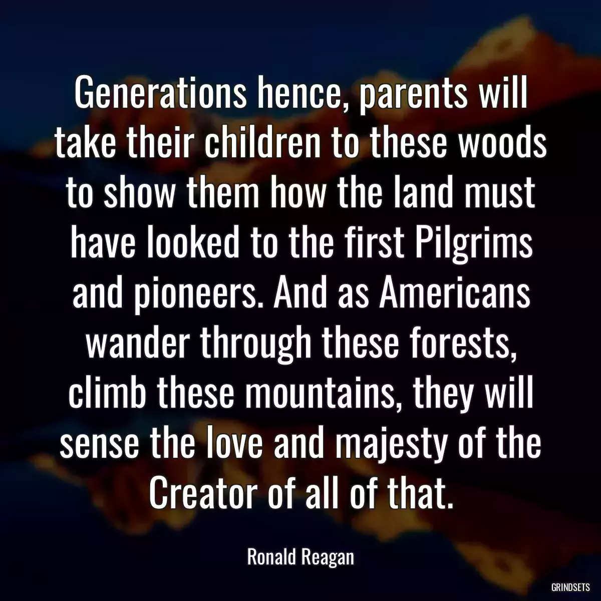 Generations hence, parents will take their children to these woods to show them how the land must have looked to the first Pilgrims and pioneers. And as Americans wander through these forests, climb these mountains, they will sense the love and majesty of the Creator of all of that.