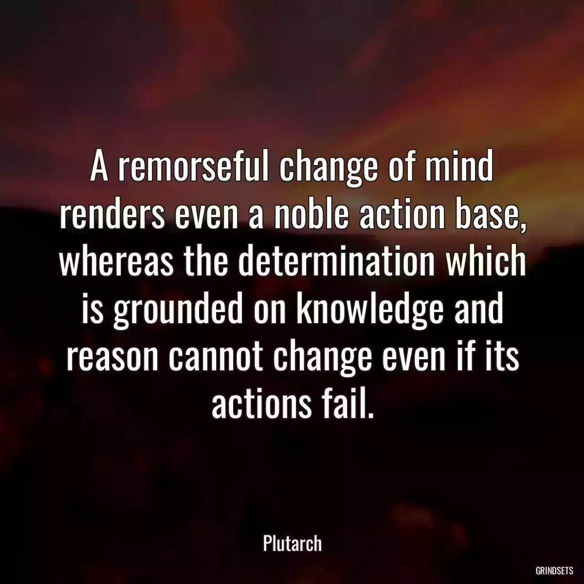 A remorseful change of mind renders even a noble action base, whereas the determination which is grounded on knowledge and reason cannot change even if its actions fail.