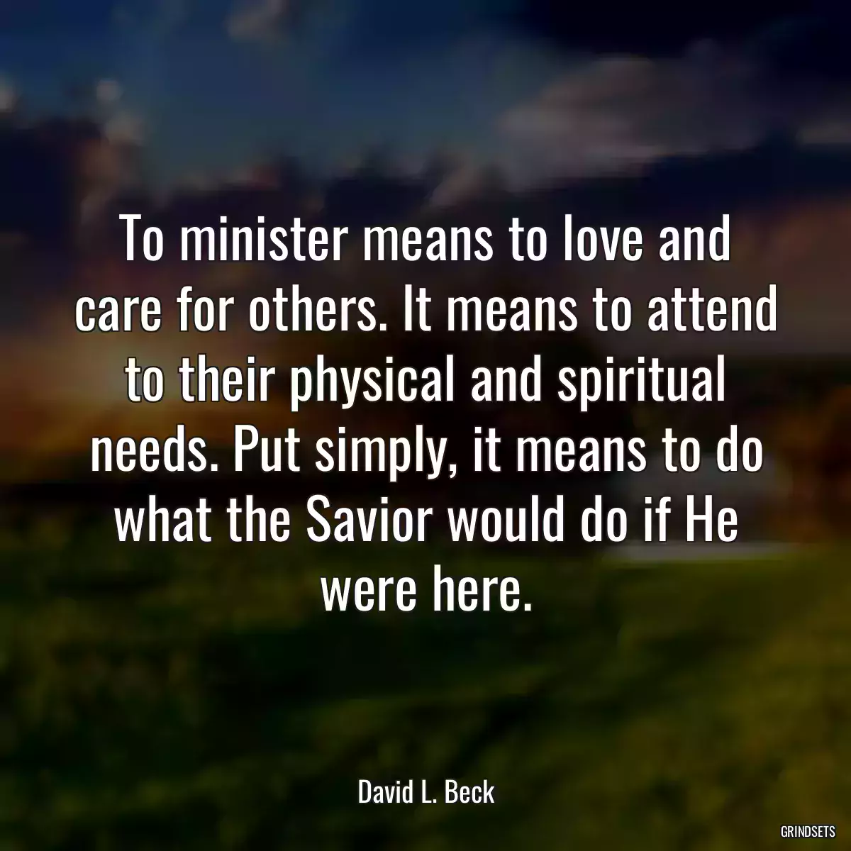 To minister means to love and care for others. It means to attend to their physical and spiritual needs. Put simply, it means to do what the Savior would do if He were here.