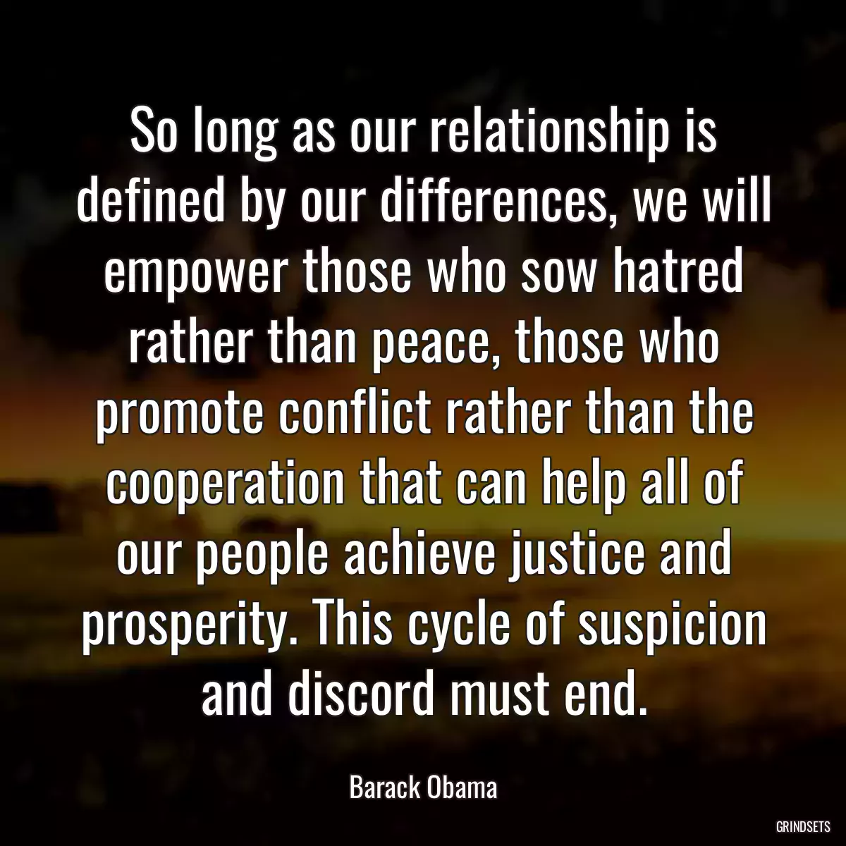 So long as our relationship is defined by our differences, we will empower those who sow hatred rather than peace, those who promote conflict rather than the cooperation that can help all of our people achieve justice and prosperity. This cycle of suspicion and discord must end.