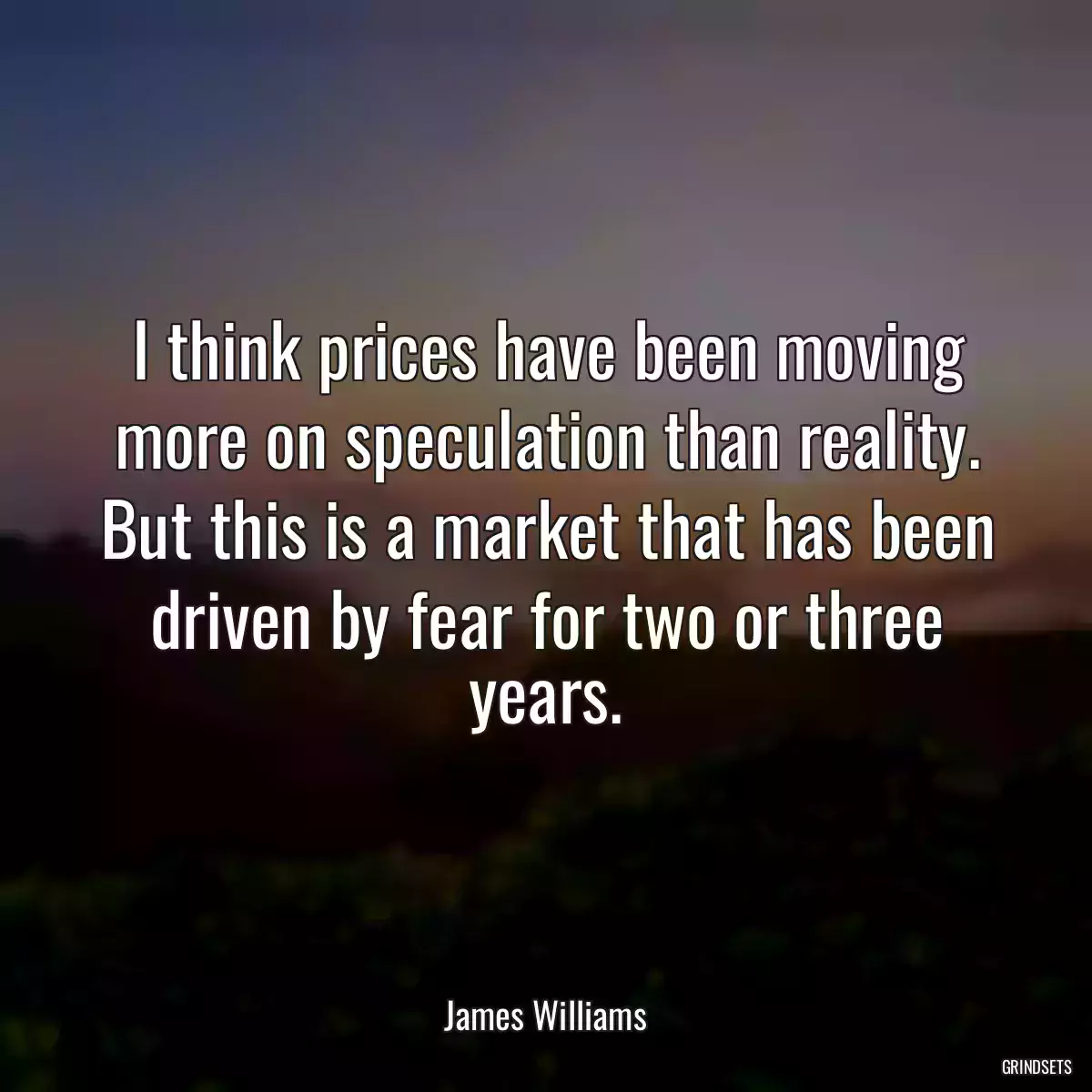 I think prices have been moving more on speculation than reality. But this is a market that has been driven by fear for two or three years.