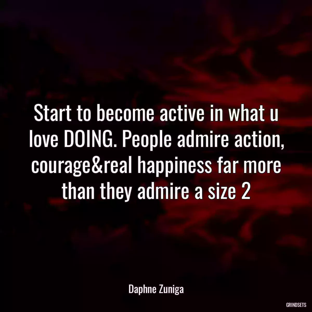 Start to become active in what u love DOING. People admire action, courage&real happiness far more than they admire a size 2