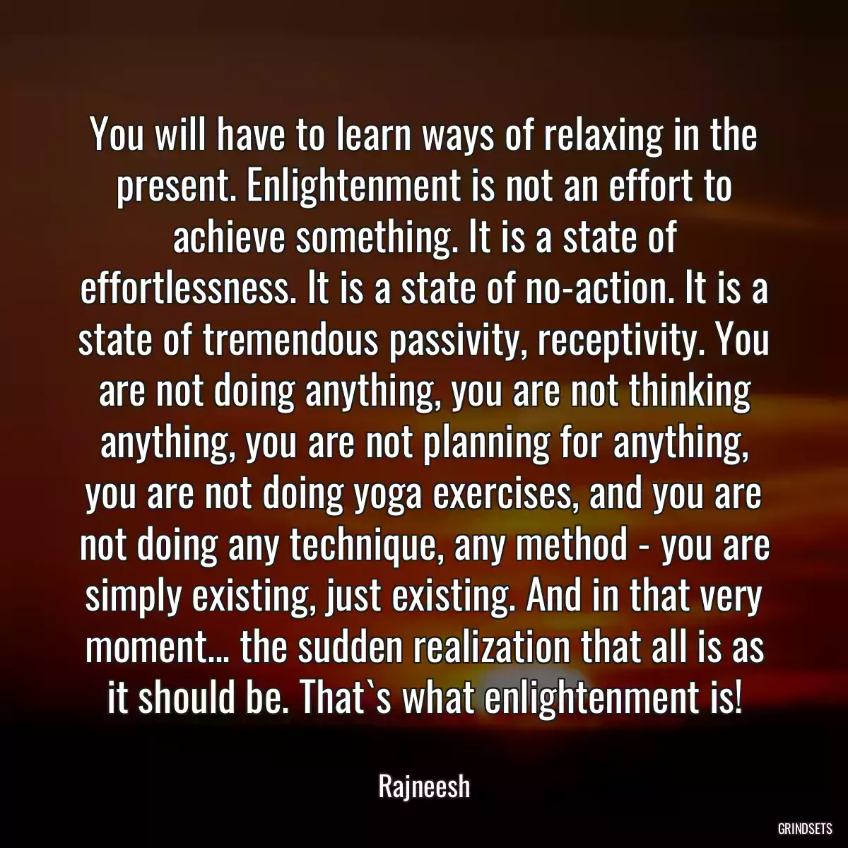 You will have to learn ways of relaxing in the present. Enlightenment is not an effort to achieve something. It is a state of effortlessness. It is a state of no-action. It is a state of tremendous passivity, receptivity. You are not doing anything, you are not thinking anything, you are not planning for anything, you are not doing yoga exercises, and you are not doing any technique, any method - you are simply existing, just existing. And in that very moment... the sudden realization that all is as it should be. That`s what enlightenment is!