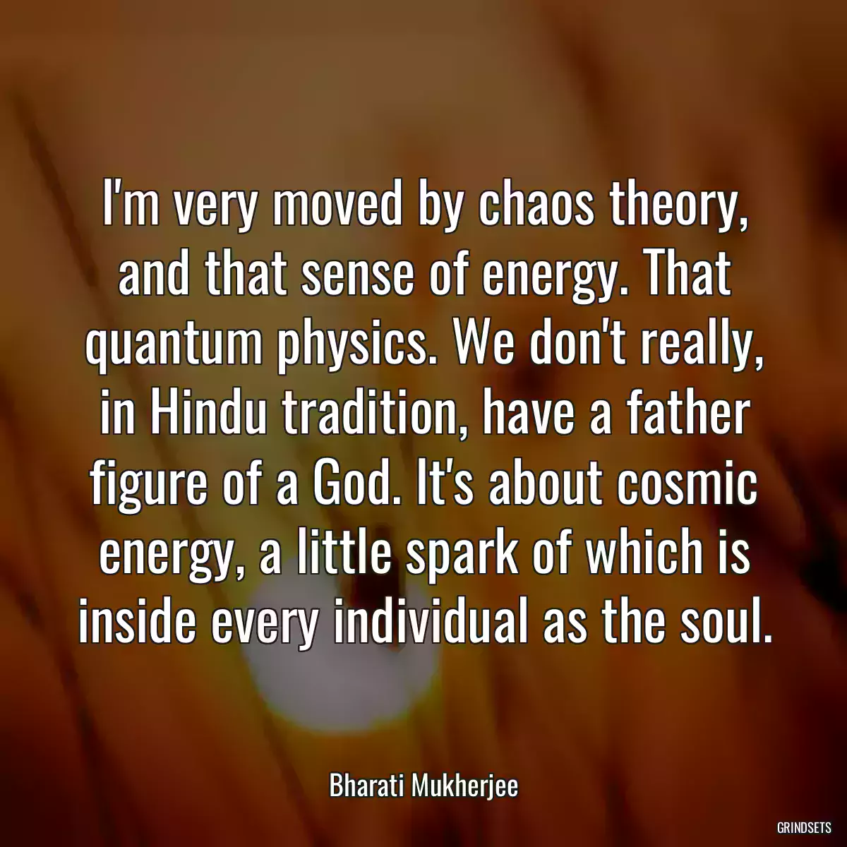 I\'m very moved by chaos theory, and that sense of energy. That quantum physics. We don\'t really, in Hindu tradition, have a father figure of a God. It\'s about cosmic energy, a little spark of which is inside every individual as the soul.