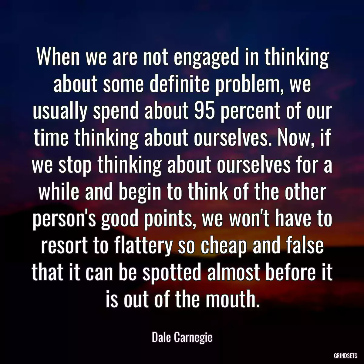 When we are not engaged in thinking about some definite problem, we usually spend about 95 percent of our time thinking about ourselves. Now, if we stop thinking about ourselves for a while and begin to think of the other person\'s good points, we won\'t have to resort to flattery so cheap and false that it can be spotted almost before it is out of the mouth.