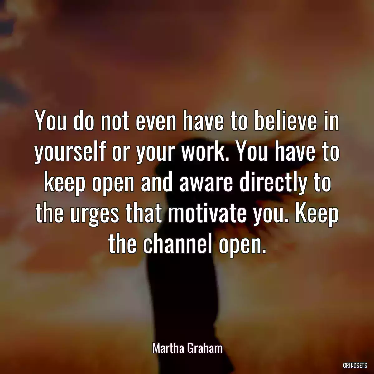 You do not even have to believe in yourself or your work. You have to keep open and aware directly to the urges that motivate you. Keep the channel open.