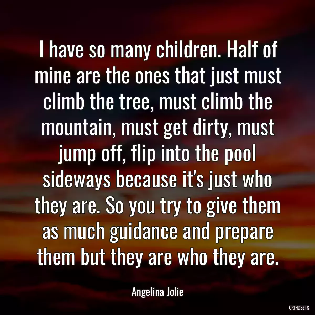 I have so many children. Half of mine are the ones that just must climb the tree, must climb the mountain, must get dirty, must jump off, flip into the pool sideways because it\'s just who they are. So you try to give them as much guidance and prepare them but they are who they are.