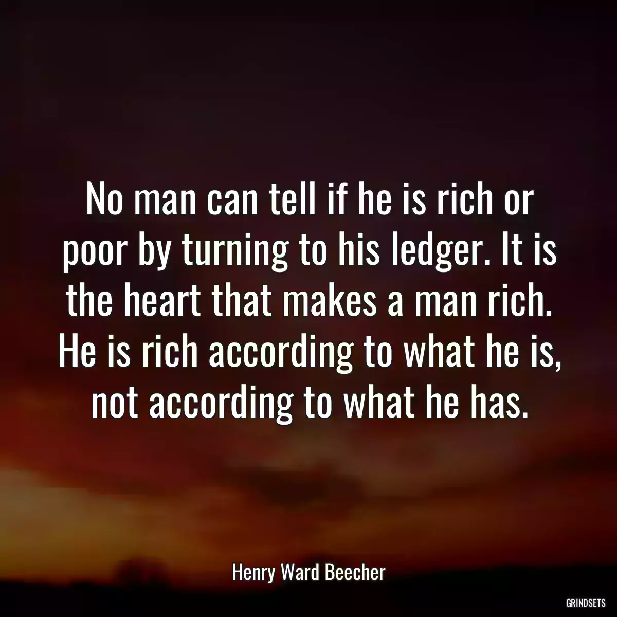 No man can tell if he is rich or poor by turning to his ledger. It is the heart that makes a man rich. He is rich according to what he is, not according to what he has.