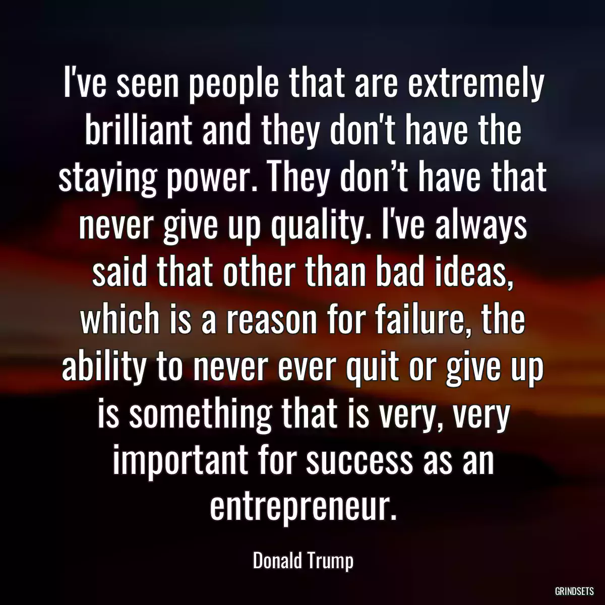 I\'ve seen people that are extremely brilliant and they don\'t have the staying power. They don’t have that never give up quality. I\'ve always said that other than bad ideas, which is a reason for failure, the ability to never ever quit or give up is something that is very, very important for success as an entrepreneur.