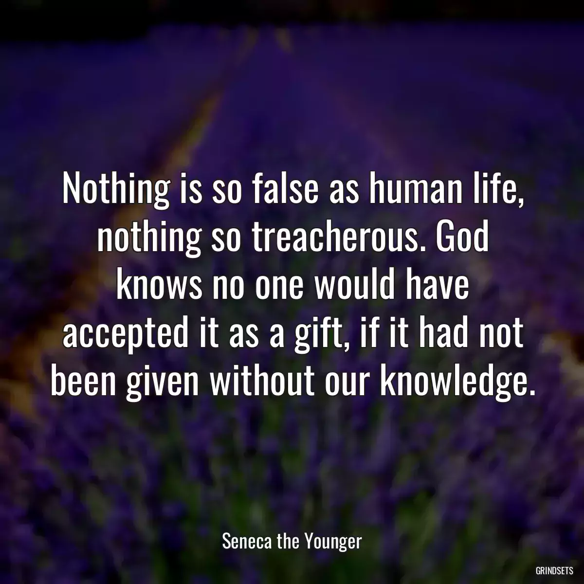 Nothing is so false as human life, nothing so treacherous. God knows no one would have accepted it as a gift, if it had not been given without our knowledge.