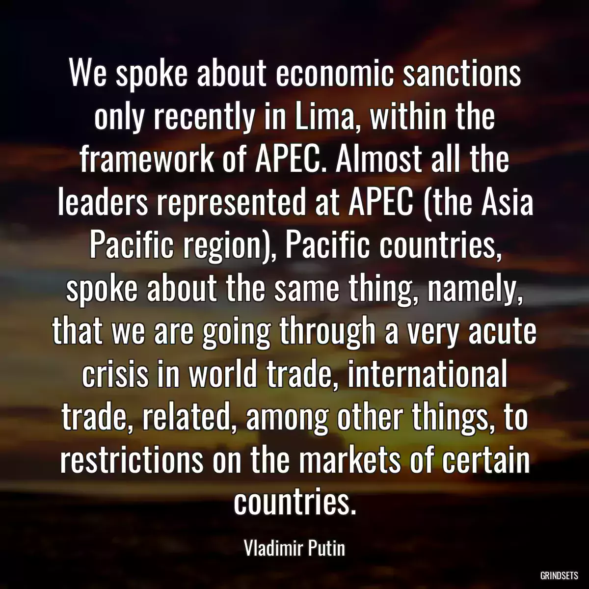 We spoke about economic sanctions only recently in Lima, within the framework of APEC. Almost all the leaders represented at APEC (the Asia Pacific region), Pacific countries, spoke about the same thing, namely, that we are going through a very acute crisis in world trade, international trade, related, among other things, to restrictions on the markets of certain countries.