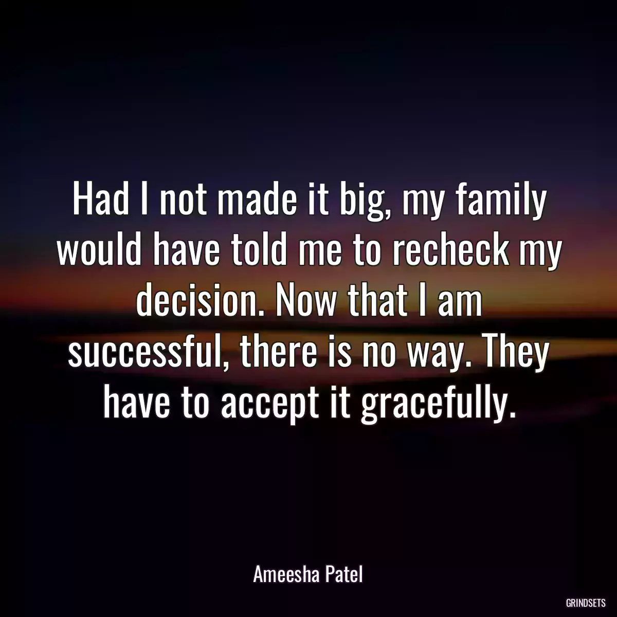 Had I not made it big, my family would have told me to recheck my decision. Now that I am successful, there is no way. They have to accept it gracefully.