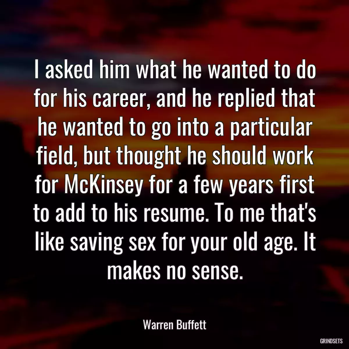 I asked him what he wanted to do for his career, and he replied that he wanted to go into a particular field, but thought he should work for McKinsey for a few years first to add to his resume. To me that\'s like saving sex for your old age. It makes no sense.