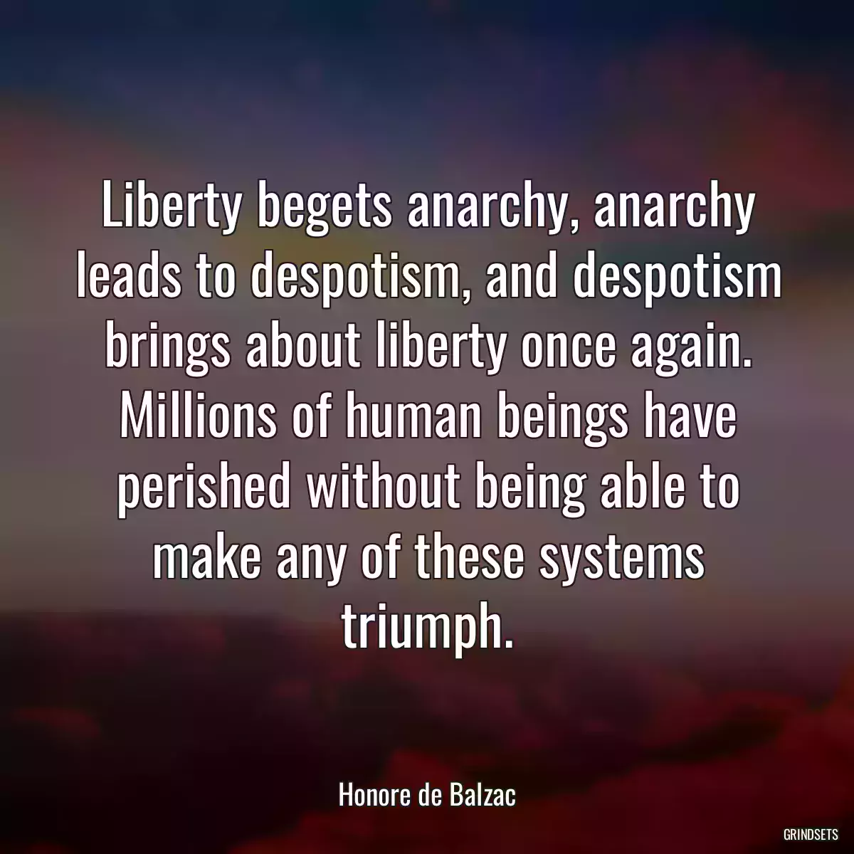 Liberty begets anarchy, anarchy leads to despotism, and despotism brings about liberty once again. Millions of human beings have perished without being able to make any of these systems triumph.