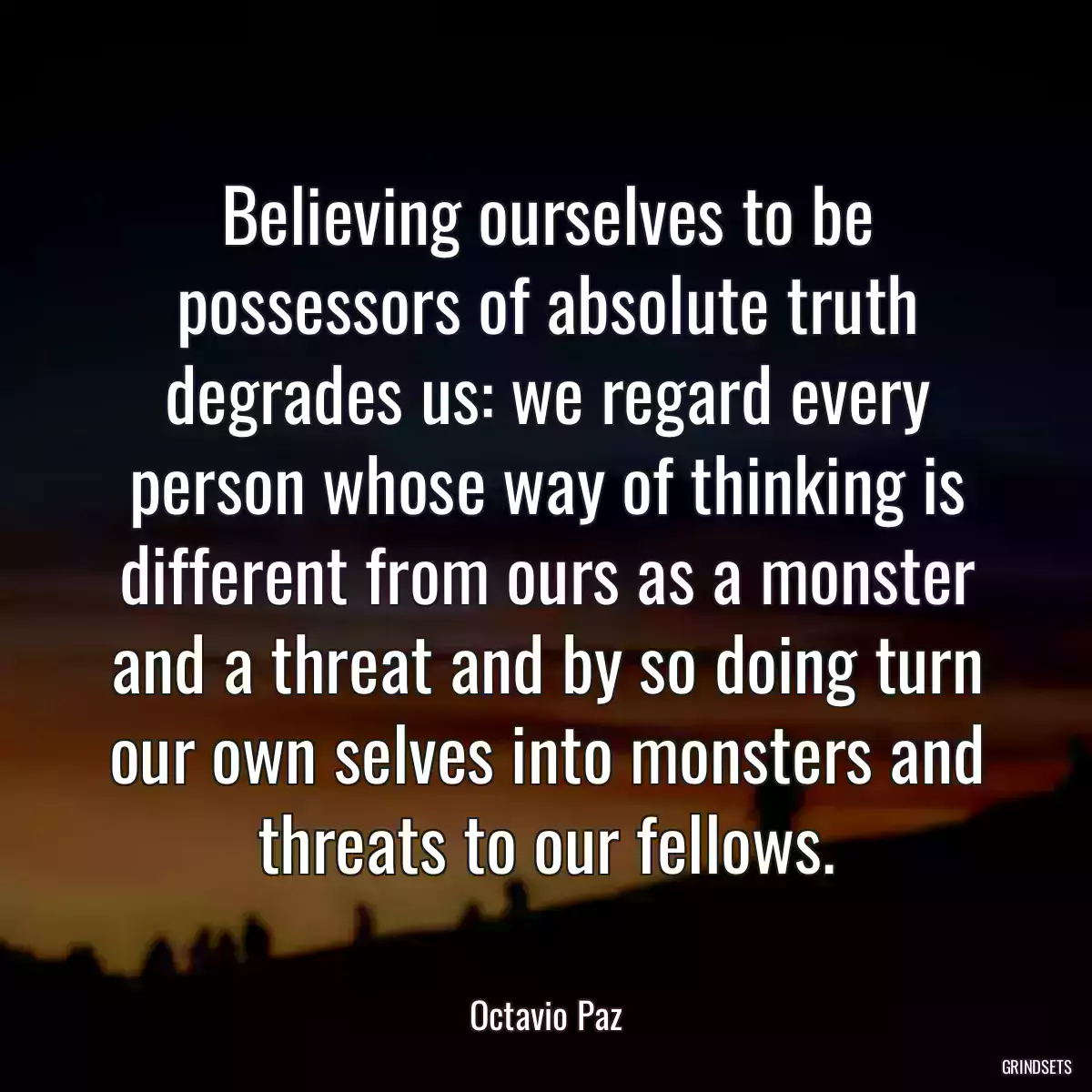 Believing ourselves to be possessors of absolute truth degrades us: we regard every person whose way of thinking is different from ours as a monster and a threat and by so doing turn our own selves into monsters and threats to our fellows.