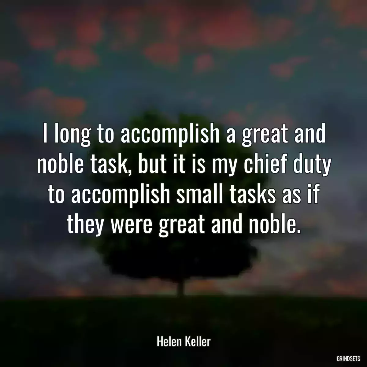 I long to accomplish a great and noble task, but it is my chief duty to accomplish small tasks as if they were great and noble.