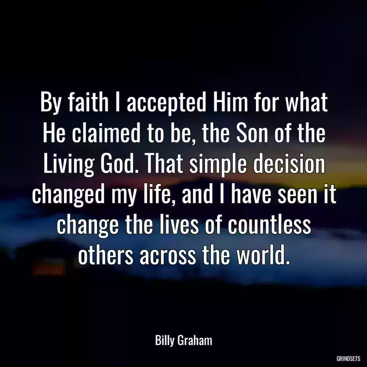 By faith I accepted Him for what He claimed to be, the Son of the Living God. That simple decision changed my life, and I have seen it change the lives of countless others across the world.