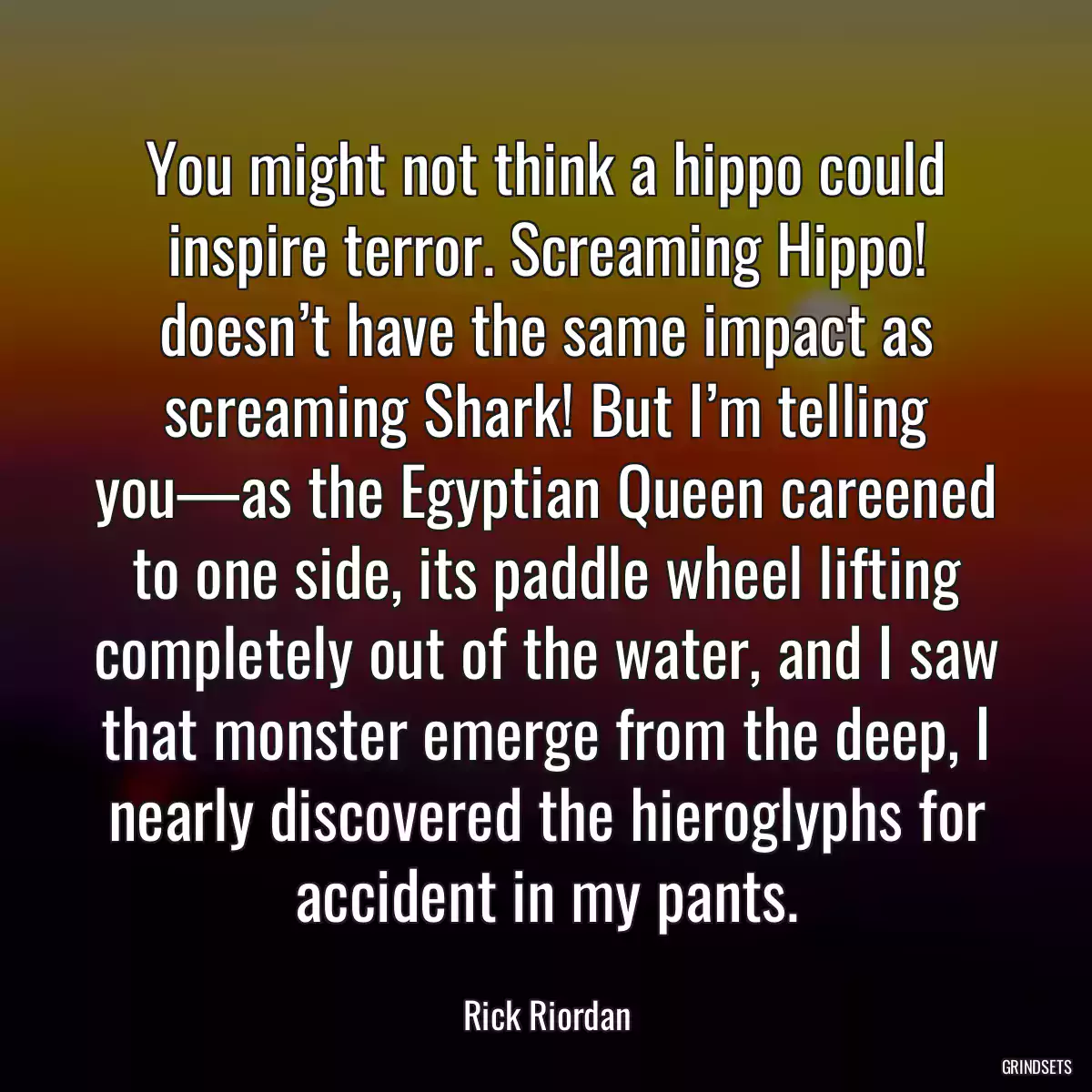 You might not think a hippo could inspire terror. Screaming Hippo! doesn’t have the same impact as screaming Shark! But I’m telling you—as the Egyptian Queen careened to one side, its paddle wheel lifting completely out of the water, and I saw that monster emerge from the deep, I nearly discovered the hieroglyphs for accident in my pants.