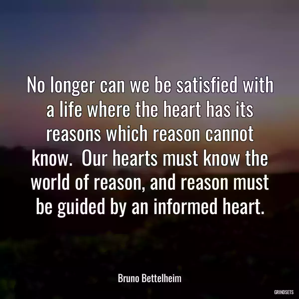 No longer can we be satisfied with a life where the heart has its reasons which reason cannot know.  Our hearts must know the world of reason, and reason must be guided by an informed heart.