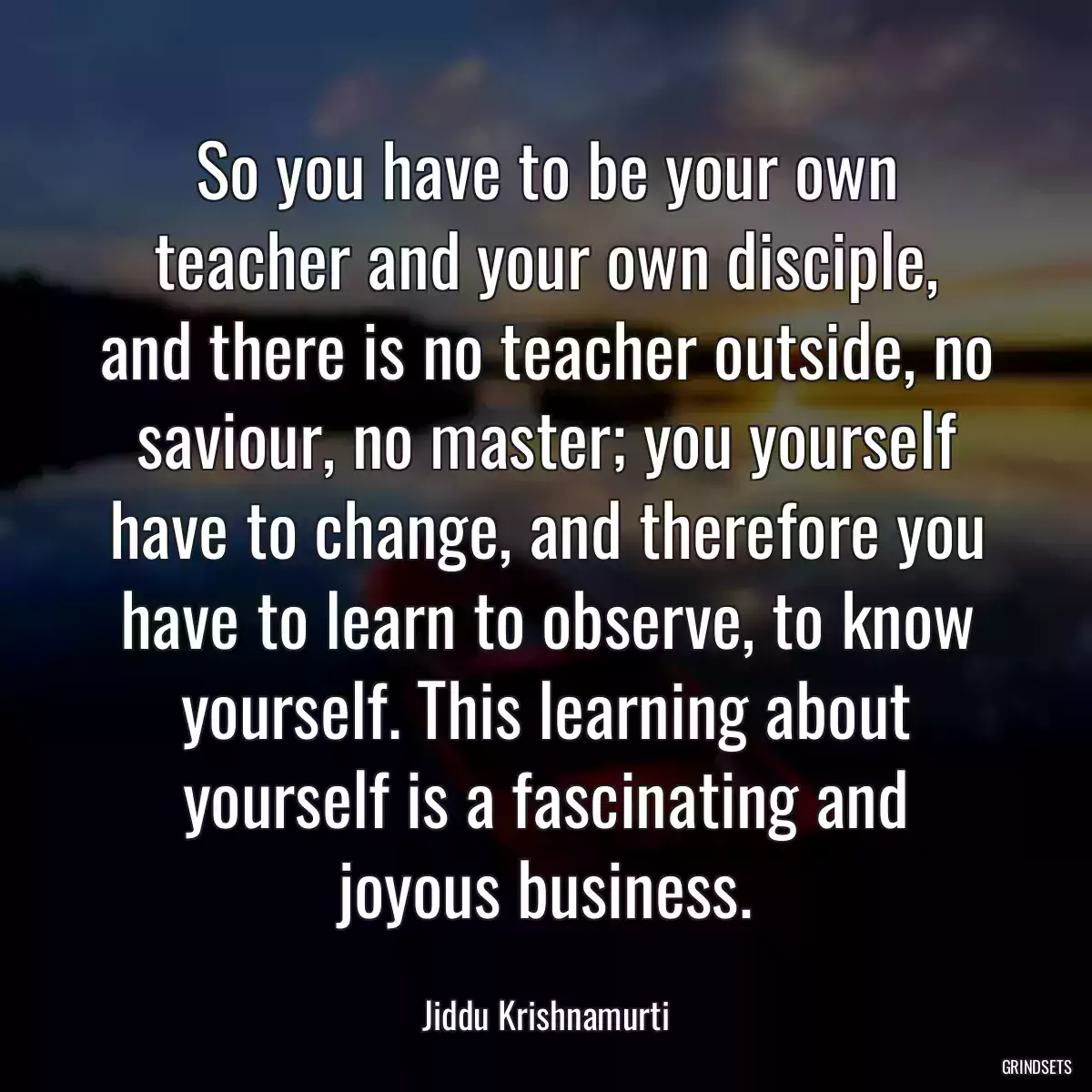 So you have to be your own teacher and your own disciple, and there is no teacher outside, no saviour, no master; you yourself have to change, and therefore you have to learn to observe, to know yourself. This learning about yourself is a fascinating and joyous business.