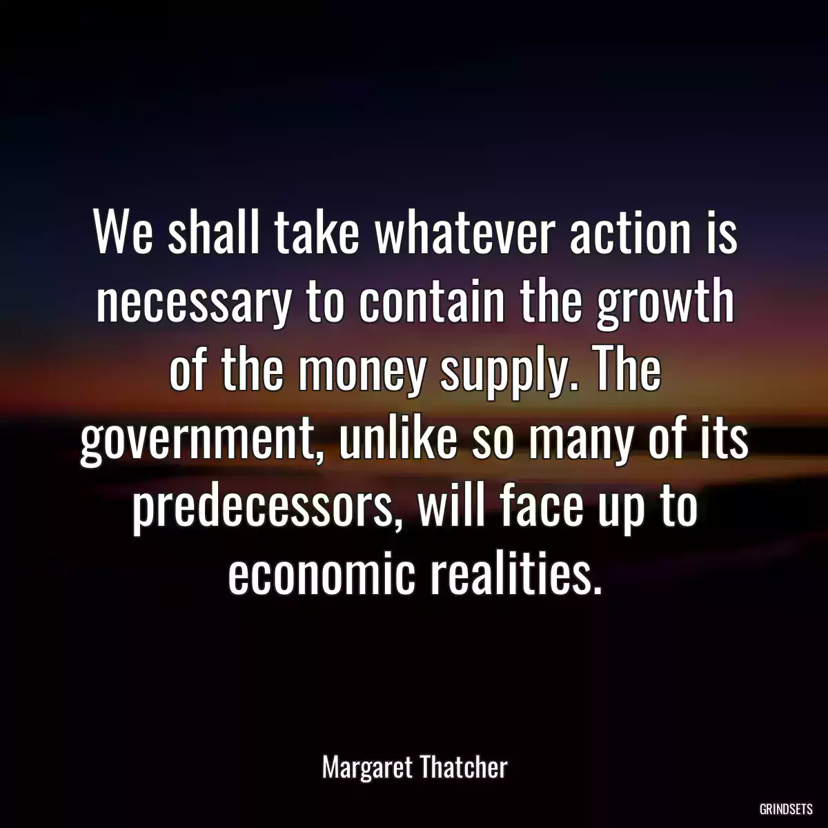 We shall take whatever action is necessary to contain the growth of the money supply. The government, unlike so many of its predecessors, will face up to economic realities.