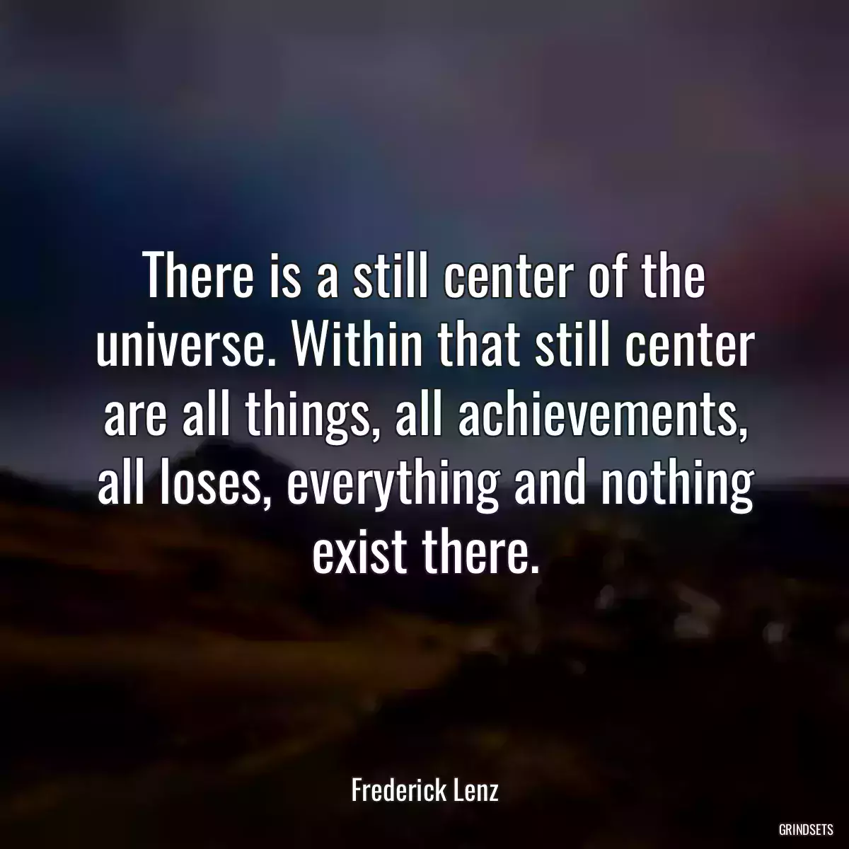 There is a still center of the universe. Within that still center are all things, all achievements, all loses, everything and nothing exist there.