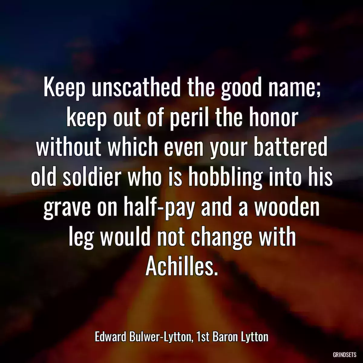 Keep unscathed the good name; keep out of peril the honor without which even your battered old soldier who is hobbling into his grave on half-pay and a wooden leg would not change with Achilles.