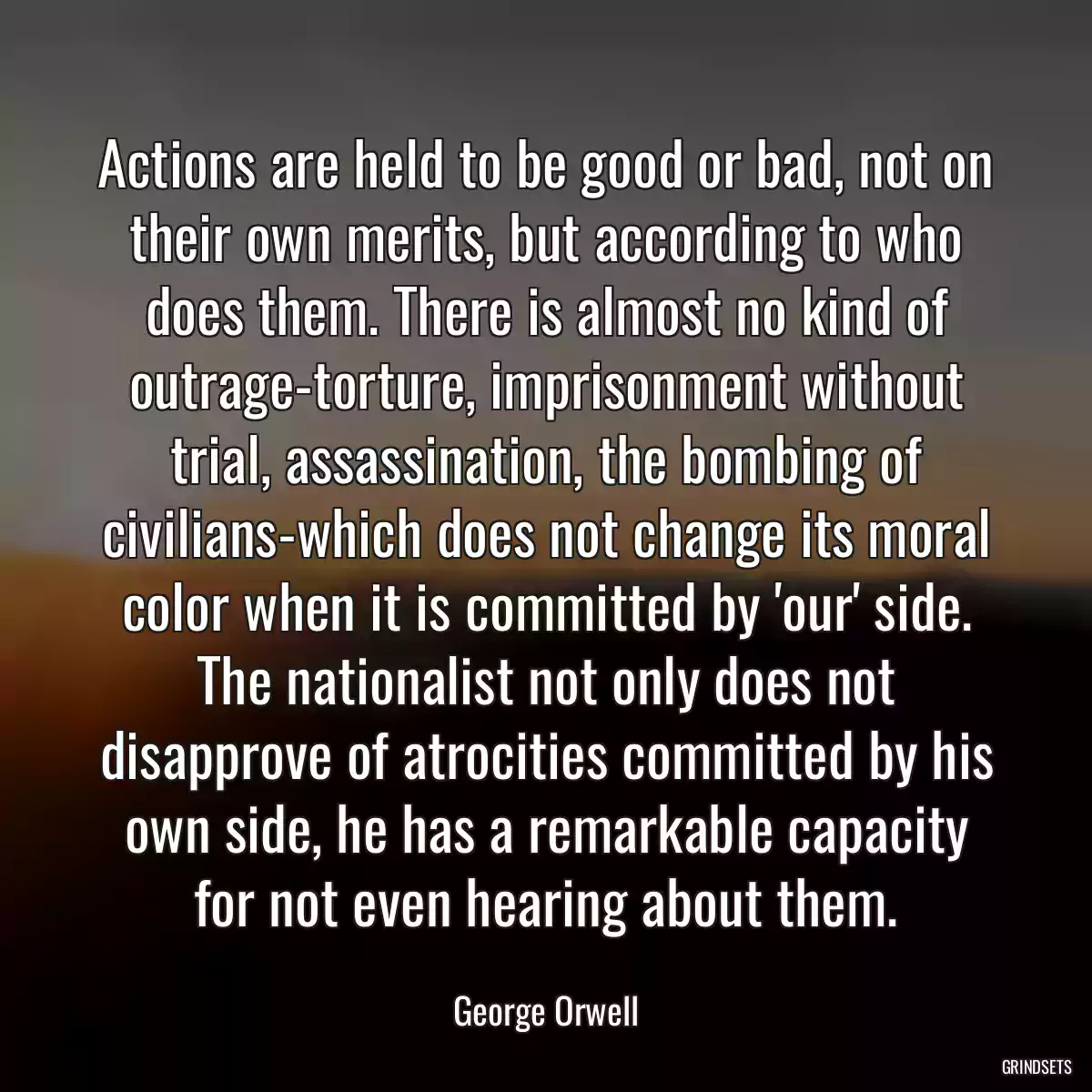 Actions are held to be good or bad, not on their own merits, but according to who does them. There is almost no kind of outrage-torture, imprisonment without trial, assassination, the bombing of civilians-which does not change its moral color when it is committed by \'our\' side. The nationalist not only does not disapprove of atrocities committed by his own side, he has a remarkable capacity for not even hearing about them.