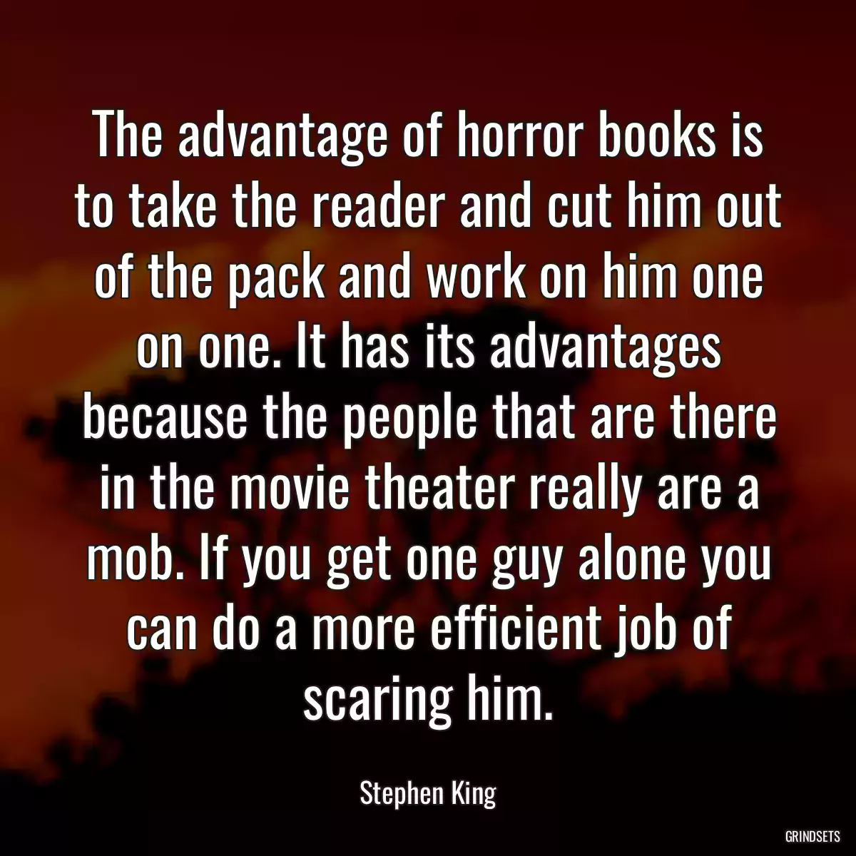 The advantage of horror books is to take the reader and cut him out of the pack and work on him one on one. It has its advantages because the people that are there in the movie theater really are a mob. If you get one guy alone you can do a more efficient job of scaring him.