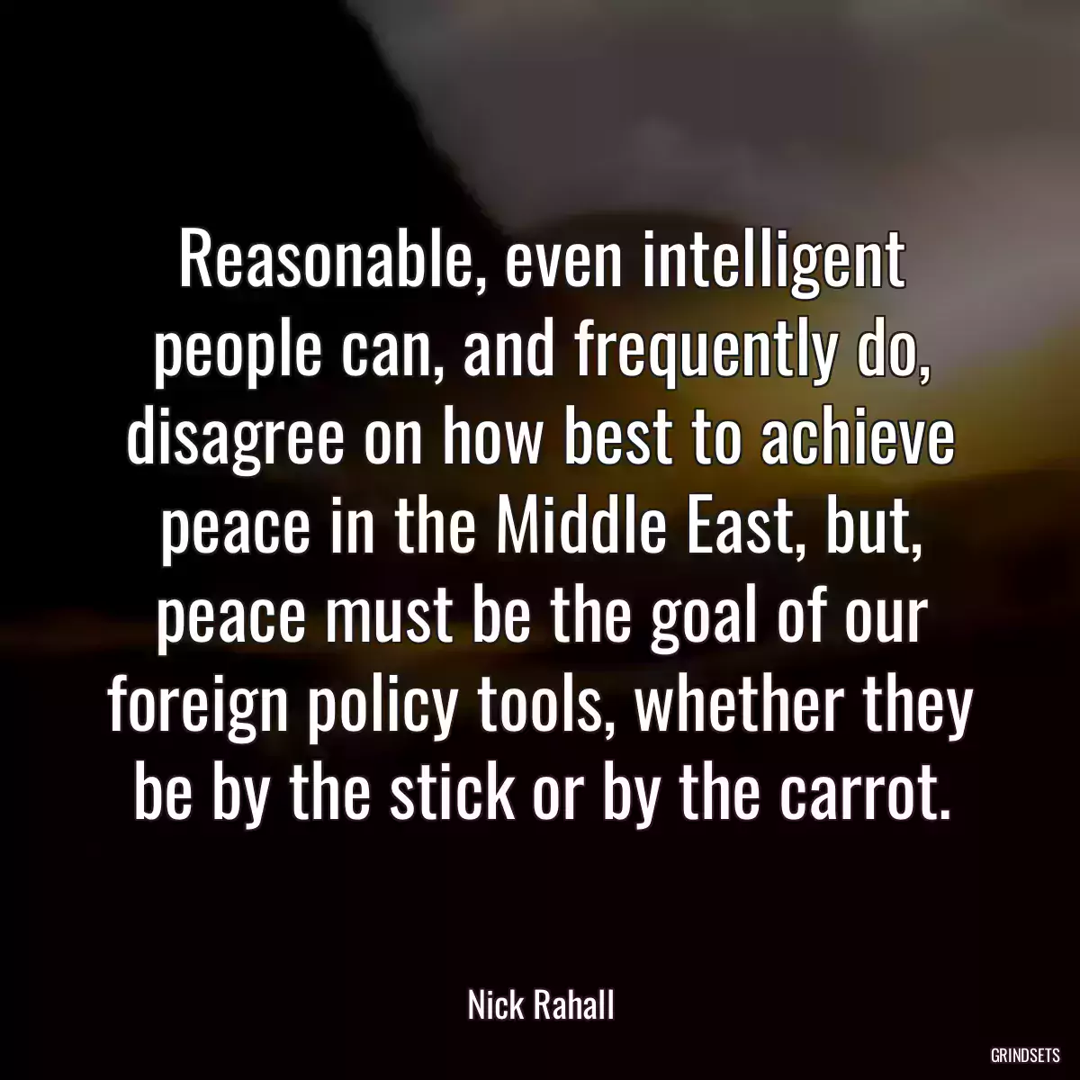 Reasonable, even intelligent people can, and frequently do, disagree on how best to achieve peace in the Middle East, but, peace must be the goal of our foreign policy tools, whether they be by the stick or by the carrot.