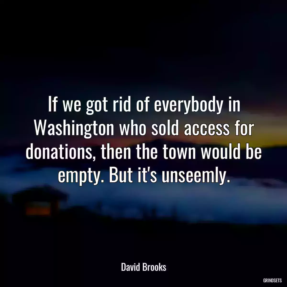 If we got rid of everybody in Washington who sold access for donations, then the town would be empty. But it\'s unseemly.