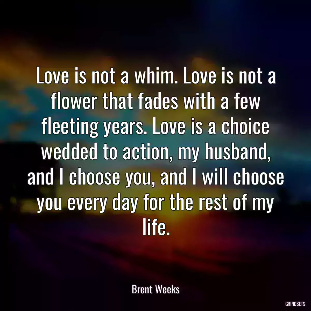 Love is not a whim. Love is not a flower that fades with a few fleeting years. Love is a choice wedded to action, my husband, and I choose you, and I will choose you every day for the rest of my life.