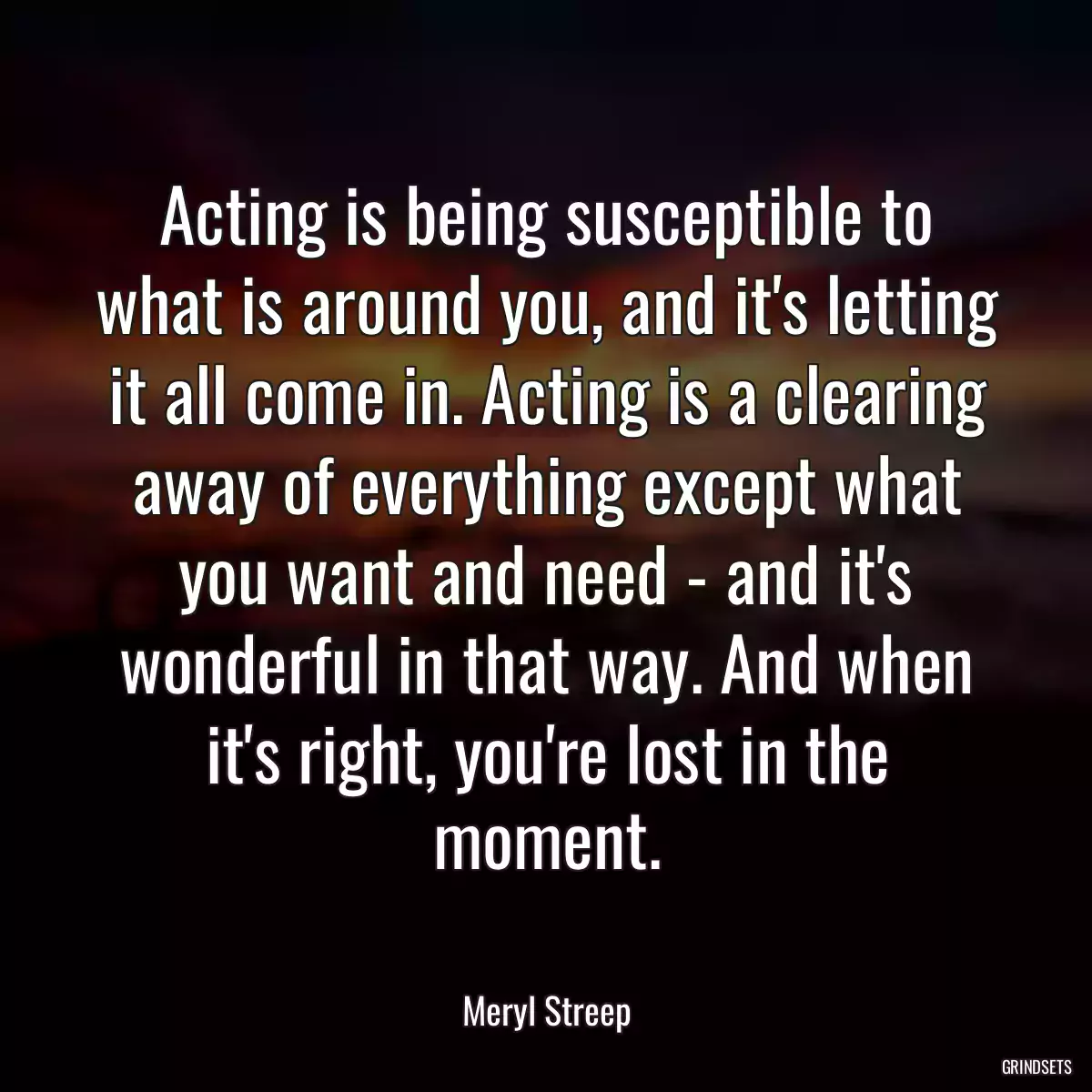 Acting is being susceptible to what is around you, and it\'s letting it all come in. Acting is a clearing away of everything except what you want and need - and it\'s wonderful in that way. And when it\'s right, you\'re lost in the moment.