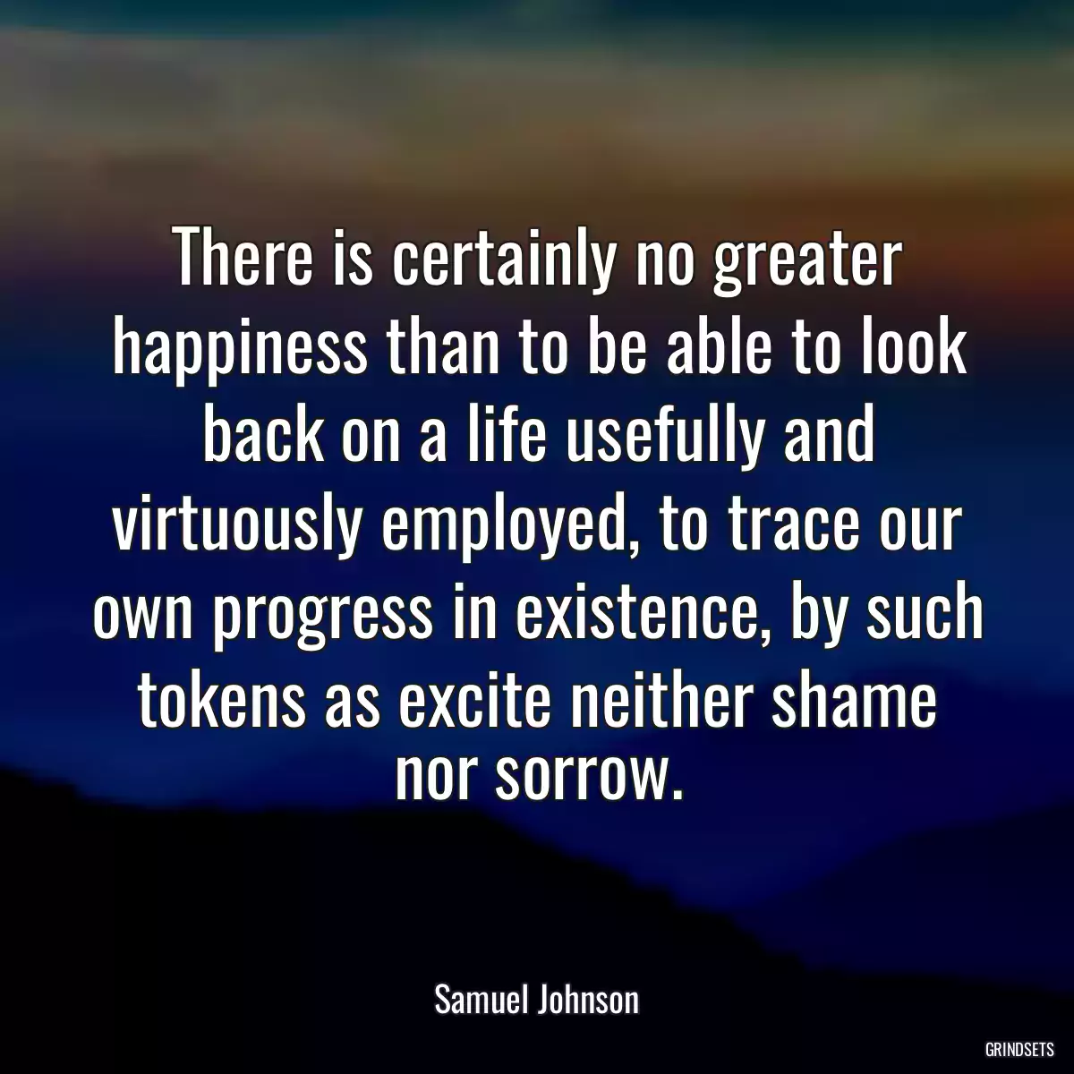 There is certainly no greater happiness than to be able to look back on a life usefully and virtuously employed, to trace our own progress in existence, by such tokens as excite neither shame nor sorrow.