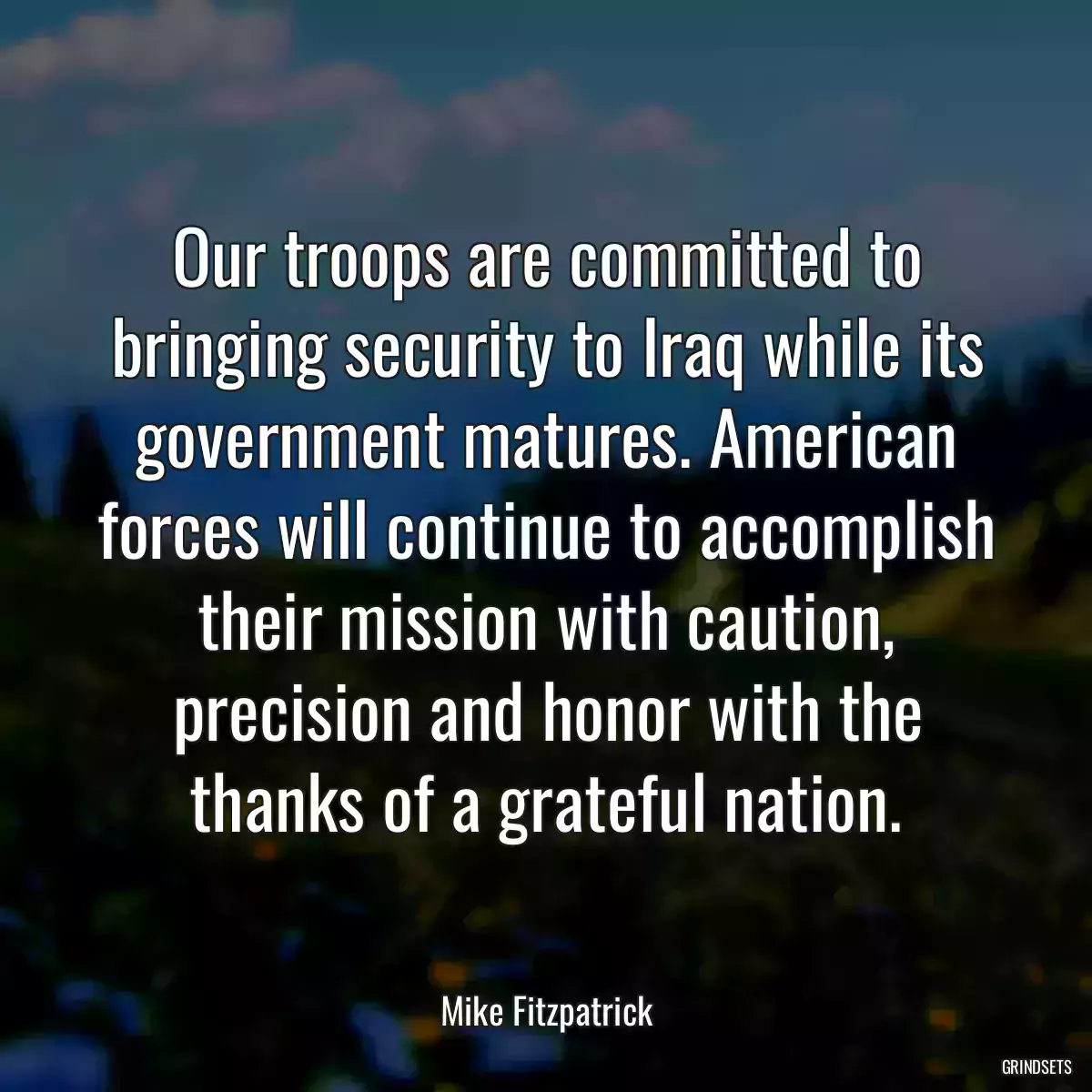 Our troops are committed to bringing security to Iraq while its government matures. American forces will continue to accomplish their mission with caution, precision and honor with the thanks of a grateful nation.