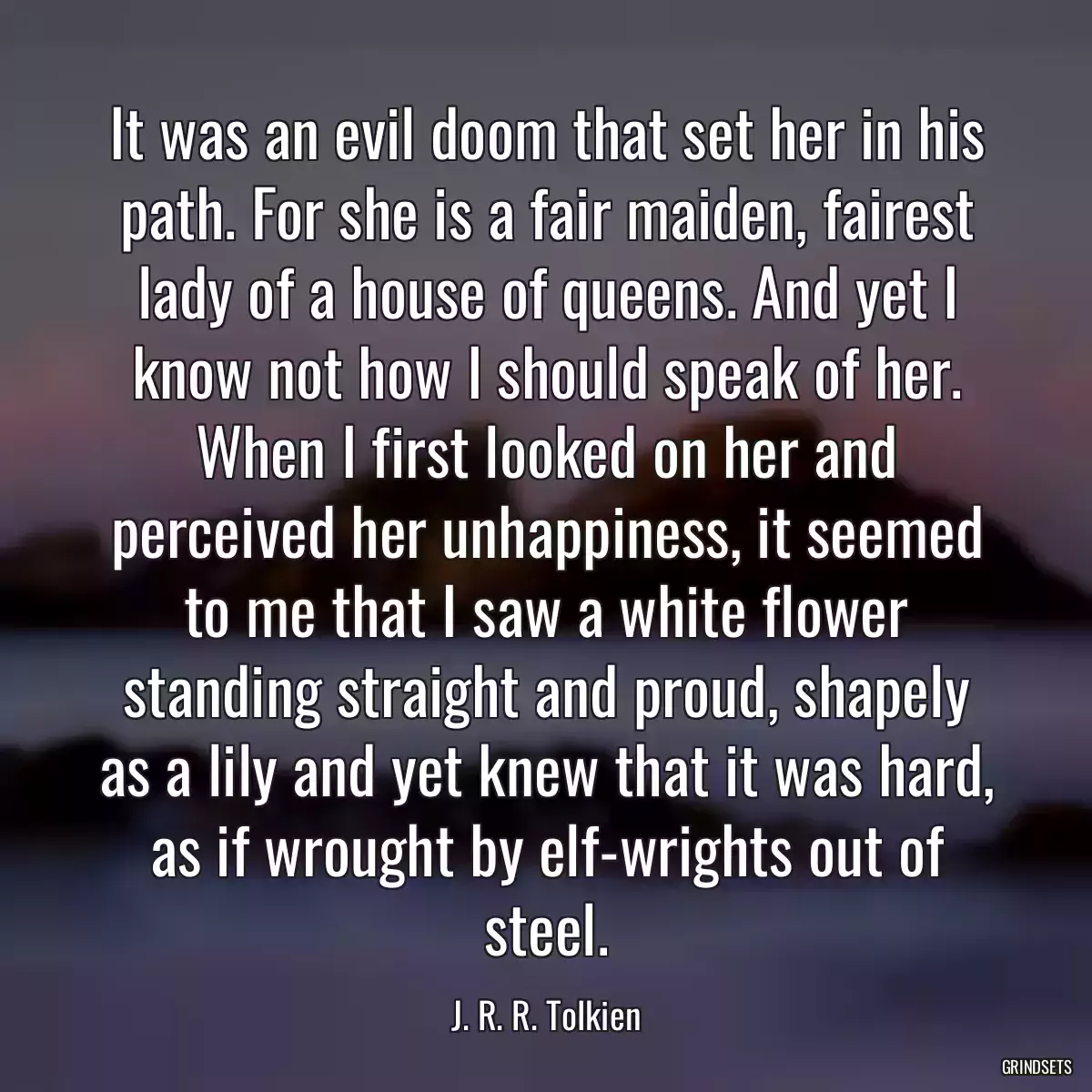 It was an evil doom that set her in his path. For she is a fair maiden, fairest lady of a house of queens. And yet I know not how I should speak of her. When I first looked on her and perceived her unhappiness, it seemed to me that I saw a white flower standing straight and proud, shapely as a lily and yet knew that it was hard, as if wrought by elf-wrights out of steel.