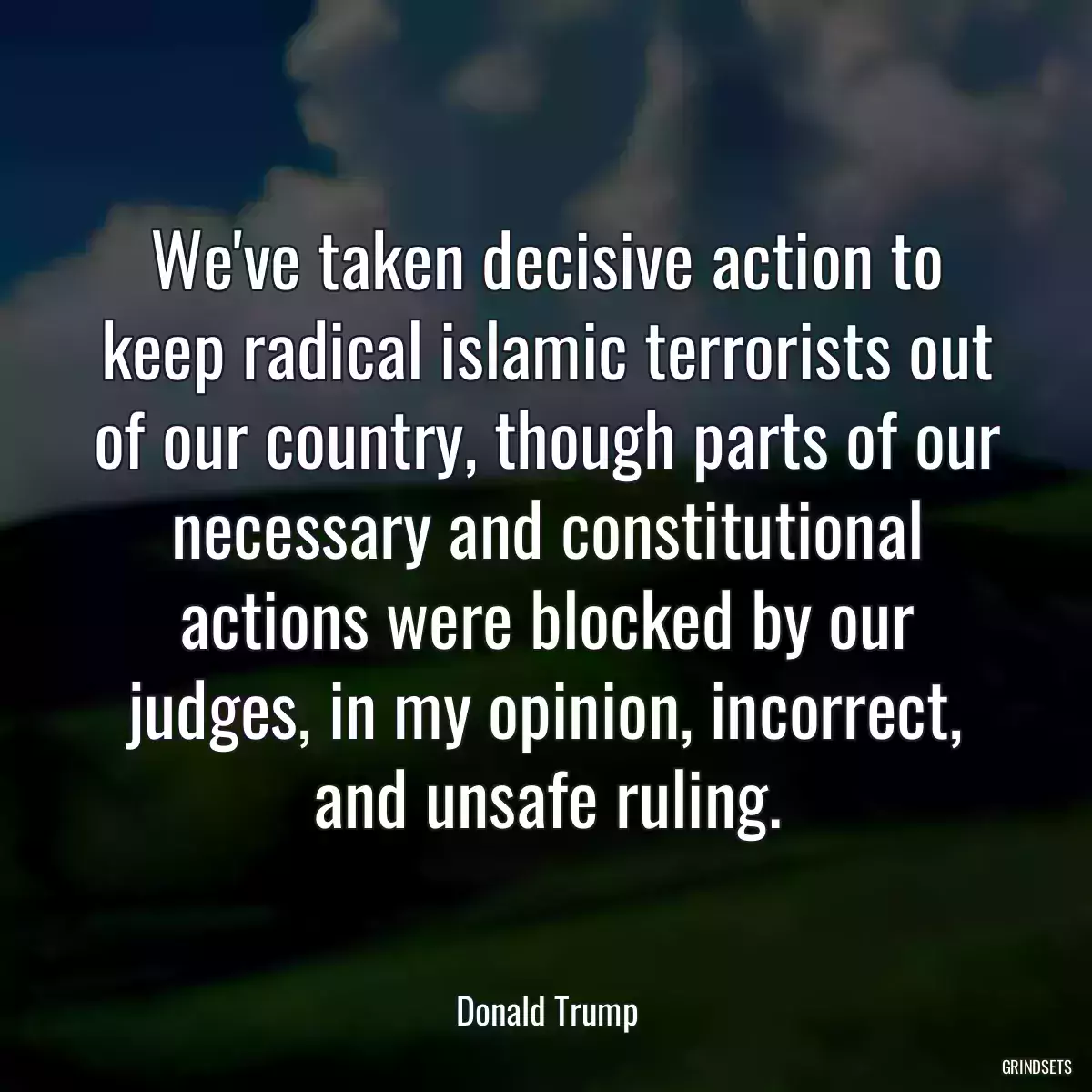 We\'ve taken decisive action to keep radical islamic terrorists out of our country, though parts of our necessary and constitutional actions were blocked by our judges, in my opinion, incorrect, and unsafe ruling.