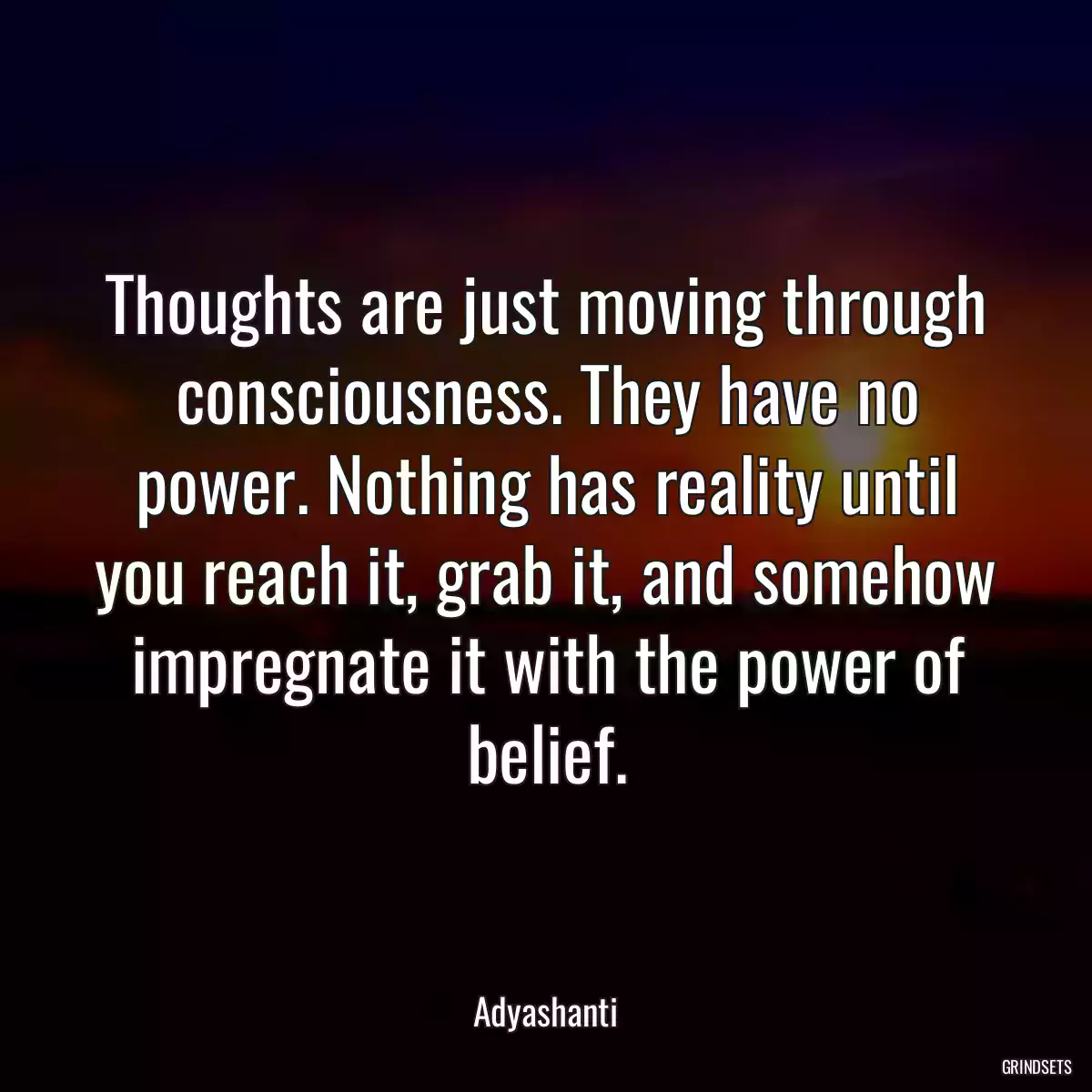 Thoughts are just moving through consciousness. They have no power. Nothing has reality until you reach it, grab it, and somehow impregnate it with the power of belief.