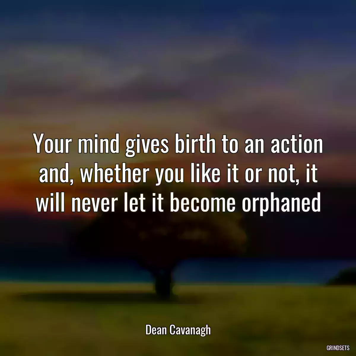 Your mind gives birth to an action and, whether you like it or not, it will never let it become orphaned