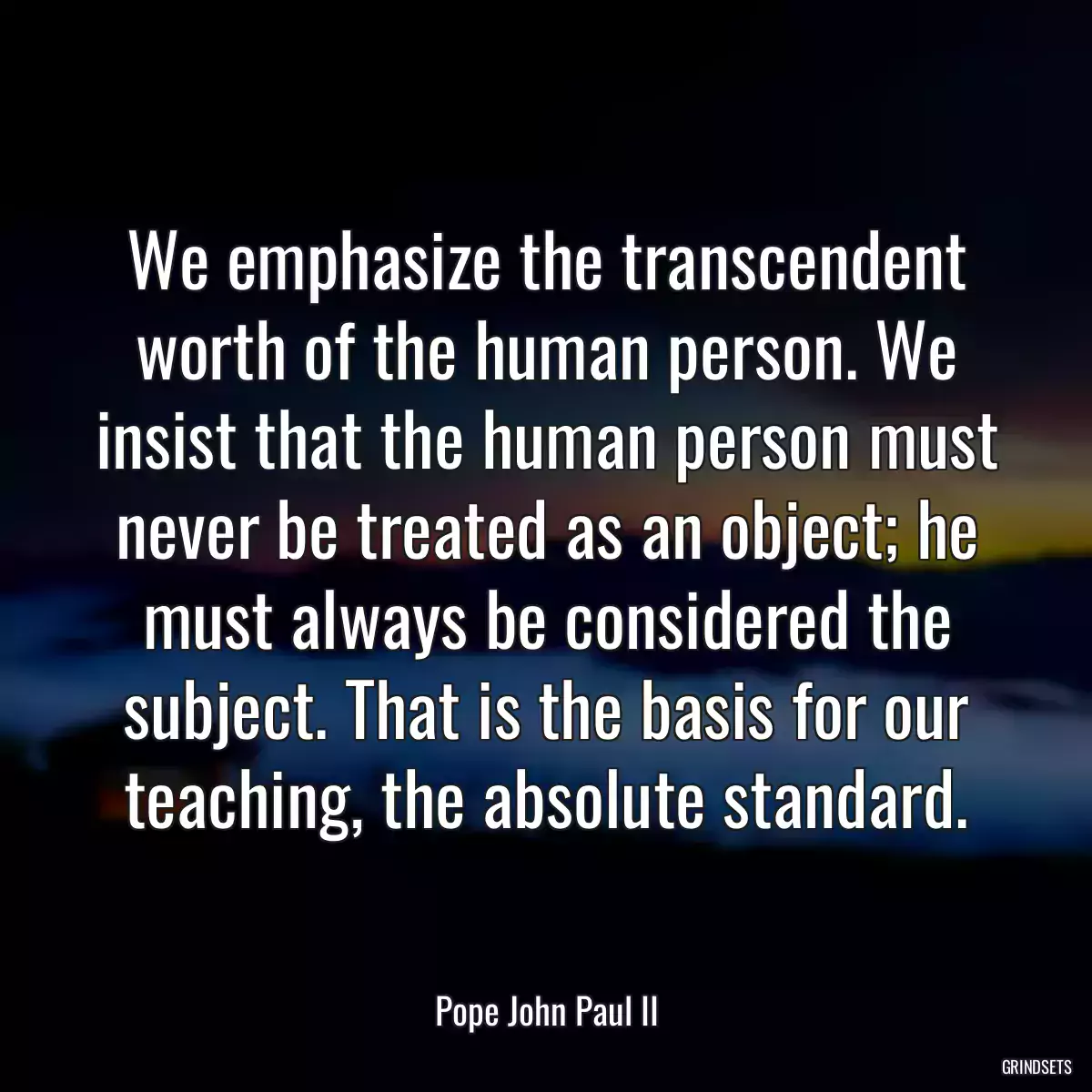 We emphasize the transcendent worth of the human person. We insist that the human person must never be treated as an object; he must always be considered the subject. That is the basis for our teaching, the absolute standard.