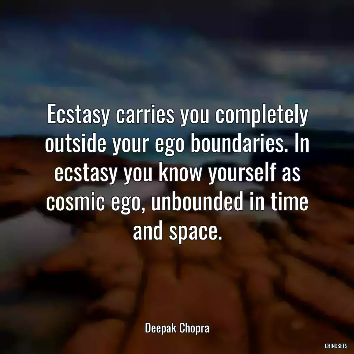 Ecstasy carries you completely outside your ego boundaries. In ecstasy you know yourself as cosmic ego, unbounded in time and space.