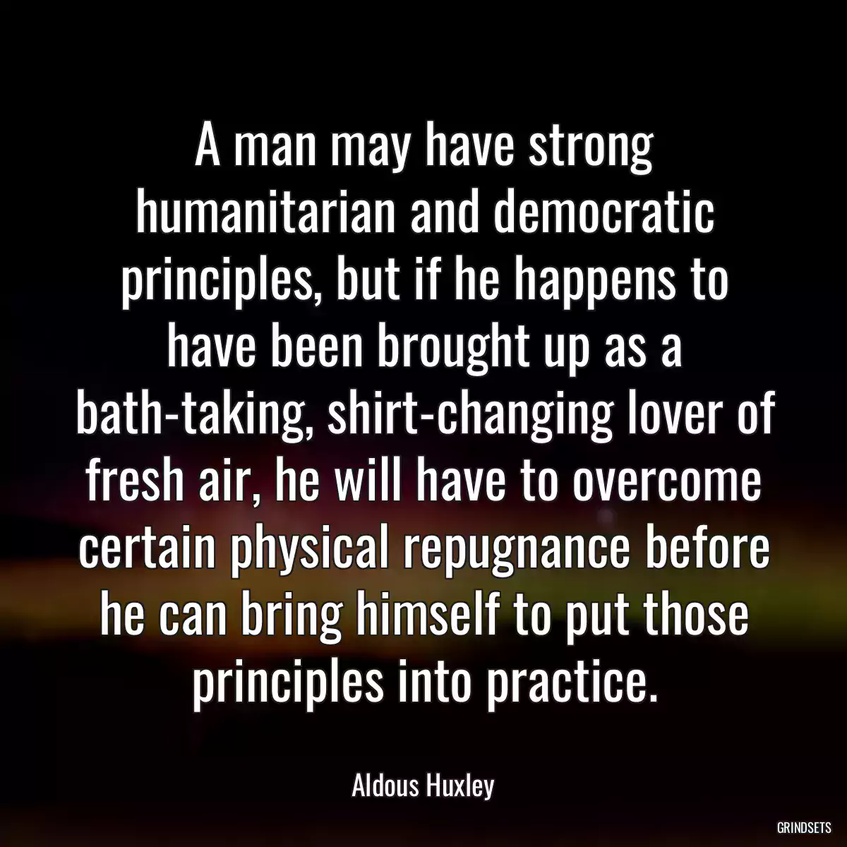 A man may have strong humanitarian and democratic principles, but if he happens to have been brought up as a bath-taking, shirt-changing lover of fresh air, he will have to overcome certain physical repugnance before he can bring himself to put those principles into practice.