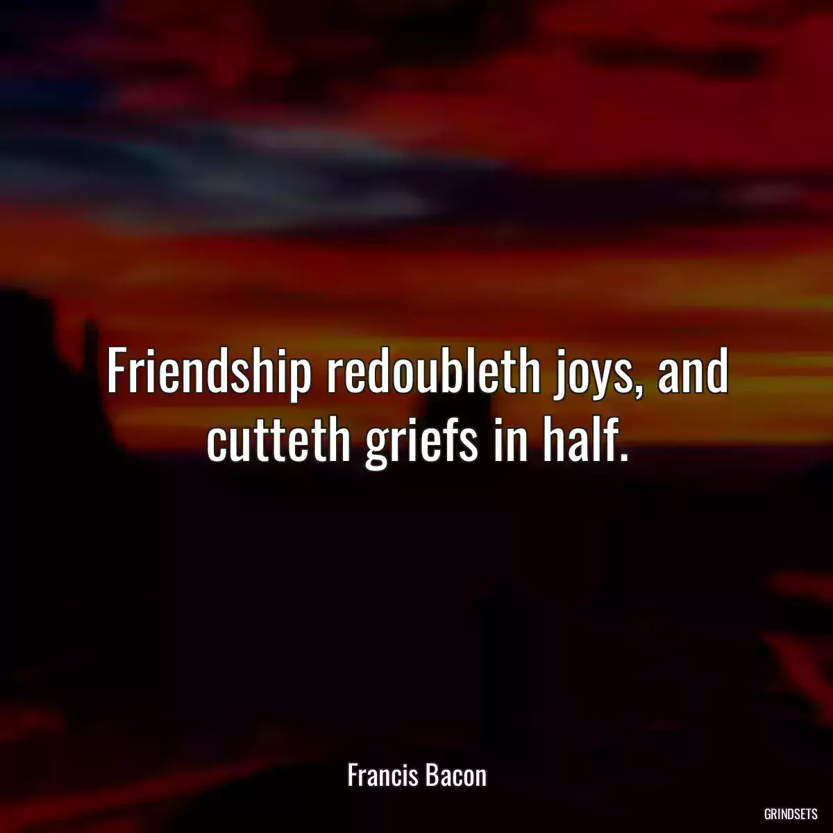 Friendship redoubleth joys, and cutteth griefs in half.