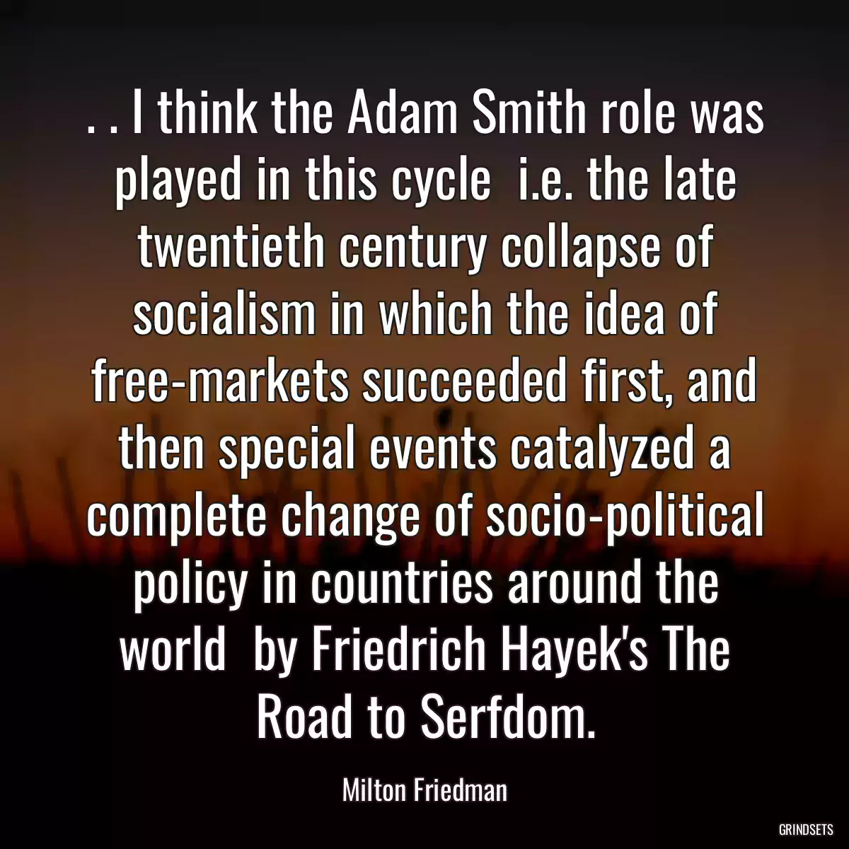 . . I think the Adam Smith role was played in this cycle  i.e. the late twentieth century collapse of socialism in which the idea of free-markets succeeded first, and then special events catalyzed a complete change of socio-political policy in countries around the world  by Friedrich Hayek\'s The Road to Serfdom.