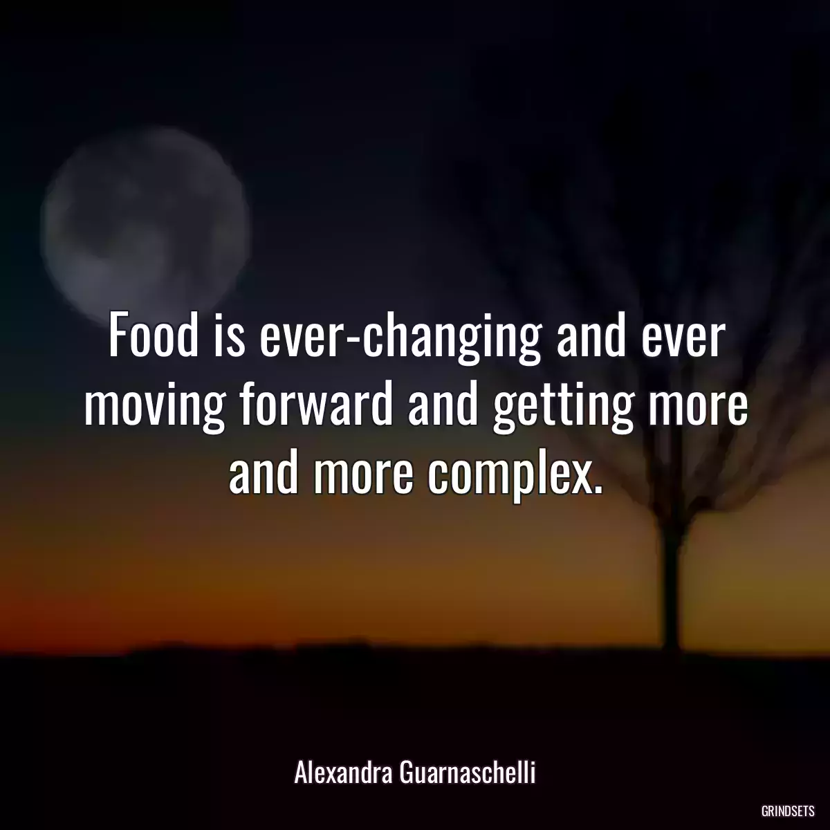 Food is ever-changing and ever moving forward and getting more and more complex.