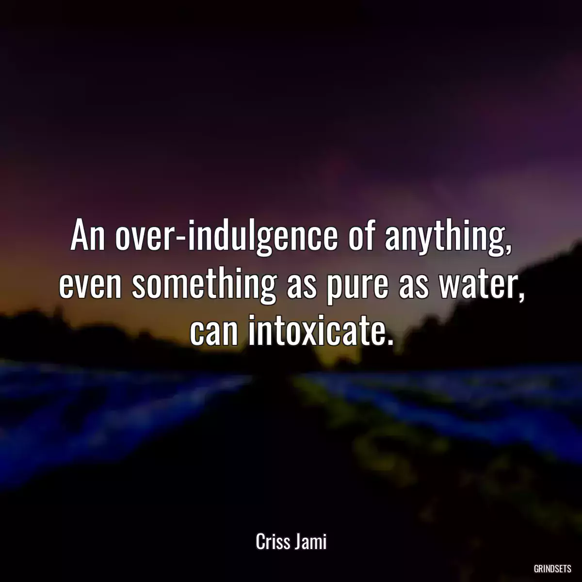 An over-indulgence of anything, even something as pure as water, can intoxicate.